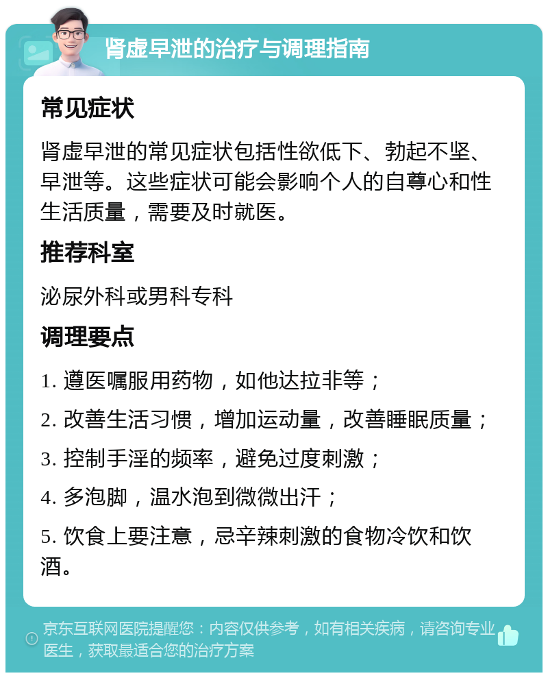 肾虚早泄的治疗与调理指南 常见症状 肾虚早泄的常见症状包括性欲低下、勃起不坚、早泄等。这些症状可能会影响个人的自尊心和性生活质量，需要及时就医。 推荐科室 泌尿外科或男科专科 调理要点 1. 遵医嘱服用药物，如他达拉非等； 2. 改善生活习惯，增加运动量，改善睡眠质量； 3. 控制手淫的频率，避免过度刺激； 4. 多泡脚，温水泡到微微出汗； 5. 饮食上要注意，忌辛辣刺激的食物冷饮和饮酒。