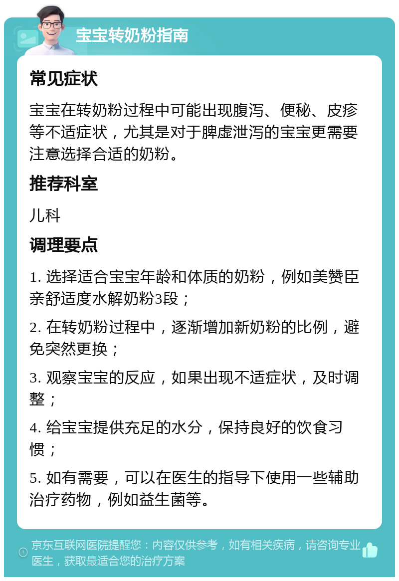 宝宝转奶粉指南 常见症状 宝宝在转奶粉过程中可能出现腹泻、便秘、皮疹等不适症状，尤其是对于脾虚泄泻的宝宝更需要注意选择合适的奶粉。 推荐科室 儿科 调理要点 1. 选择适合宝宝年龄和体质的奶粉，例如美赞臣亲舒适度水解奶粉3段； 2. 在转奶粉过程中，逐渐增加新奶粉的比例，避免突然更换； 3. 观察宝宝的反应，如果出现不适症状，及时调整； 4. 给宝宝提供充足的水分，保持良好的饮食习惯； 5. 如有需要，可以在医生的指导下使用一些辅助治疗药物，例如益生菌等。