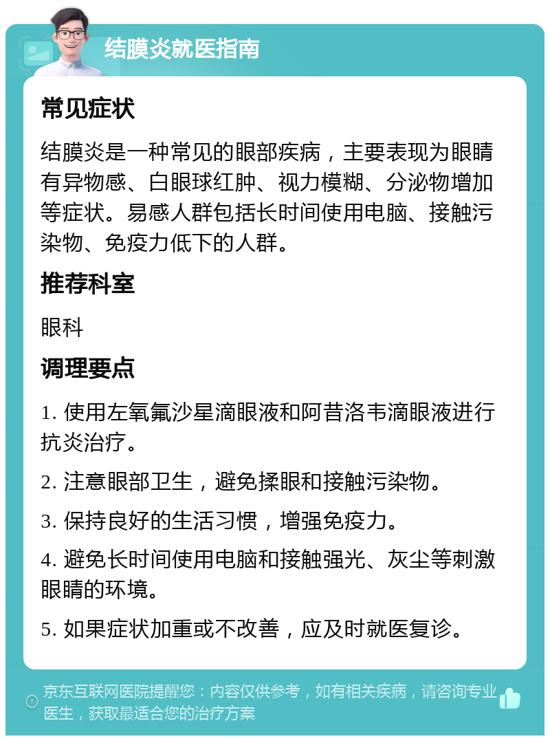 结膜炎就医指南 常见症状 结膜炎是一种常见的眼部疾病，主要表现为眼睛有异物感、白眼球红肿、视力模糊、分泌物增加等症状。易感人群包括长时间使用电脑、接触污染物、免疫力低下的人群。 推荐科室 眼科 调理要点 1. 使用左氧氟沙星滴眼液和阿昔洛韦滴眼液进行抗炎治疗。 2. 注意眼部卫生，避免揉眼和接触污染物。 3. 保持良好的生活习惯，增强免疫力。 4. 避免长时间使用电脑和接触强光、灰尘等刺激眼睛的环境。 5. 如果症状加重或不改善，应及时就医复诊。