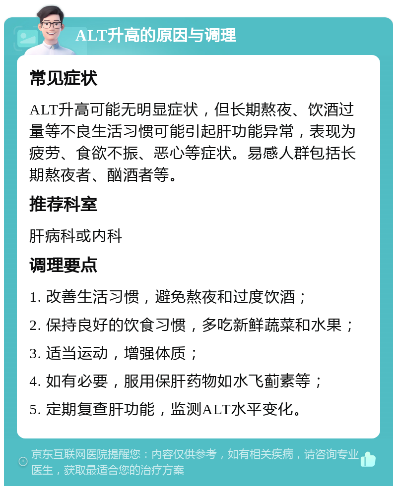 ALT升高的原因与调理 常见症状 ALT升高可能无明显症状，但长期熬夜、饮酒过量等不良生活习惯可能引起肝功能异常，表现为疲劳、食欲不振、恶心等症状。易感人群包括长期熬夜者、酗酒者等。 推荐科室 肝病科或内科 调理要点 1. 改善生活习惯，避免熬夜和过度饮酒； 2. 保持良好的饮食习惯，多吃新鲜蔬菜和水果； 3. 适当运动，增强体质； 4. 如有必要，服用保肝药物如水飞蓟素等； 5. 定期复查肝功能，监测ALT水平变化。