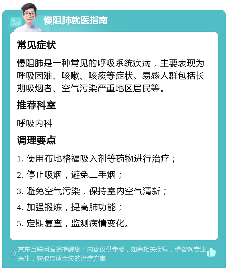 慢阻肺就医指南 常见症状 慢阻肺是一种常见的呼吸系统疾病，主要表现为呼吸困难、咳嗽、咳痰等症状。易感人群包括长期吸烟者、空气污染严重地区居民等。 推荐科室 呼吸内科 调理要点 1. 使用布地格福吸入剂等药物进行治疗； 2. 停止吸烟，避免二手烟； 3. 避免空气污染，保持室内空气清新； 4. 加强锻炼，提高肺功能； 5. 定期复查，监测病情变化。