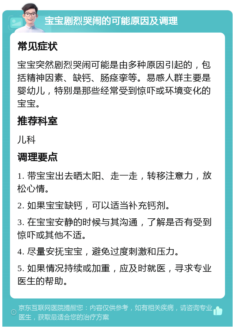 宝宝剧烈哭闹的可能原因及调理 常见症状 宝宝突然剧烈哭闹可能是由多种原因引起的，包括精神因素、缺钙、肠痉挛等。易感人群主要是婴幼儿，特别是那些经常受到惊吓或环境变化的宝宝。 推荐科室 儿科 调理要点 1. 带宝宝出去晒太阳、走一走，转移注意力，放松心情。 2. 如果宝宝缺钙，可以适当补充钙剂。 3. 在宝宝安静的时候与其沟通，了解是否有受到惊吓或其他不适。 4. 尽量安抚宝宝，避免过度刺激和压力。 5. 如果情况持续或加重，应及时就医，寻求专业医生的帮助。