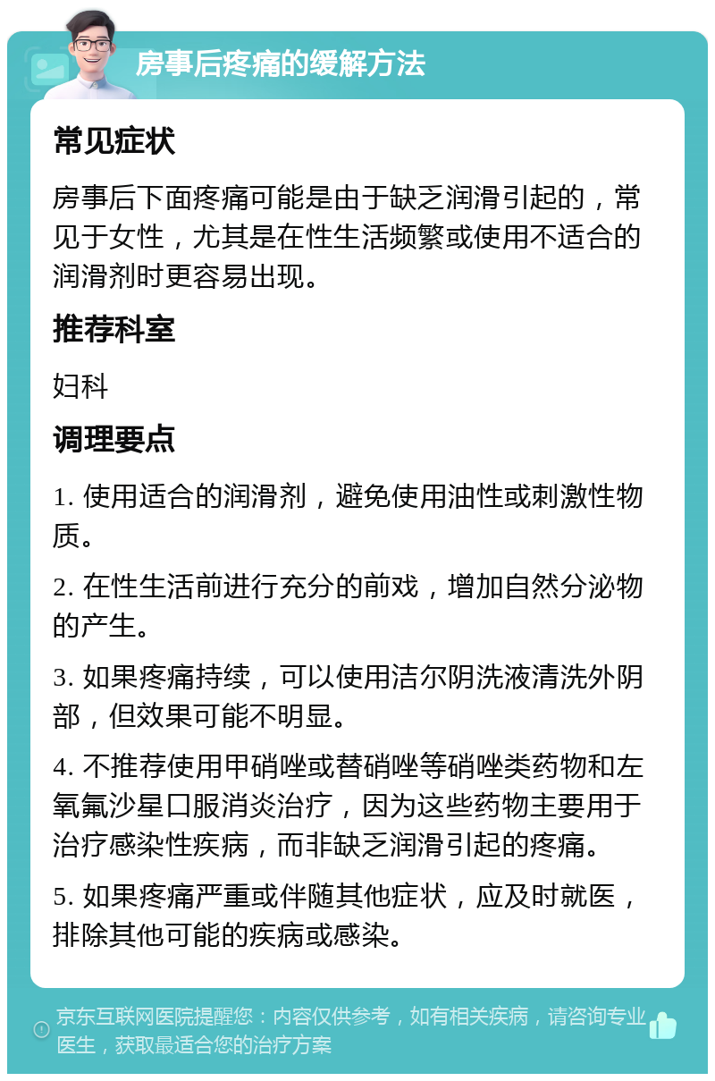 房事后疼痛的缓解方法 常见症状 房事后下面疼痛可能是由于缺乏润滑引起的，常见于女性，尤其是在性生活频繁或使用不适合的润滑剂时更容易出现。 推荐科室 妇科 调理要点 1. 使用适合的润滑剂，避免使用油性或刺激性物质。 2. 在性生活前进行充分的前戏，增加自然分泌物的产生。 3. 如果疼痛持续，可以使用洁尔阴洗液清洗外阴部，但效果可能不明显。 4. 不推荐使用甲硝唑或替硝唑等硝唑类药物和左氧氟沙星口服消炎治疗，因为这些药物主要用于治疗感染性疾病，而非缺乏润滑引起的疼痛。 5. 如果疼痛严重或伴随其他症状，应及时就医，排除其他可能的疾病或感染。