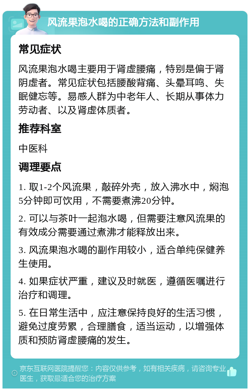 风流果泡水喝的正确方法和副作用 常见症状 风流果泡水喝主要用于肾虚腰痛，特别是偏于肾阴虚者。常见症状包括腰酸背痛、头晕耳鸣、失眠健忘等。易感人群为中老年人、长期从事体力劳动者、以及肾虚体质者。 推荐科室 中医科 调理要点 1. 取1-2个风流果，敲碎外壳，放入沸水中，焖泡5分钟即可饮用，不需要煮沸20分钟。 2. 可以与茶叶一起泡水喝，但需要注意风流果的有效成分需要通过煮沸才能释放出来。 3. 风流果泡水喝的副作用较小，适合单纯保健养生使用。 4. 如果症状严重，建议及时就医，遵循医嘱进行治疗和调理。 5. 在日常生活中，应注意保持良好的生活习惯，避免过度劳累，合理膳食，适当运动，以增强体质和预防肾虚腰痛的发生。