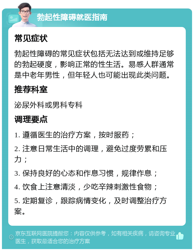 勃起性障碍就医指南 常见症状 勃起性障碍的常见症状包括无法达到或维持足够的勃起硬度，影响正常的性生活。易感人群通常是中老年男性，但年轻人也可能出现此类问题。 推荐科室 泌尿外科或男科专科 调理要点 1. 遵循医生的治疗方案，按时服药； 2. 注意日常生活中的调理，避免过度劳累和压力； 3. 保持良好的心态和作息习惯，规律作息； 4. 饮食上注意清淡，少吃辛辣刺激性食物； 5. 定期复诊，跟踪病情变化，及时调整治疗方案。