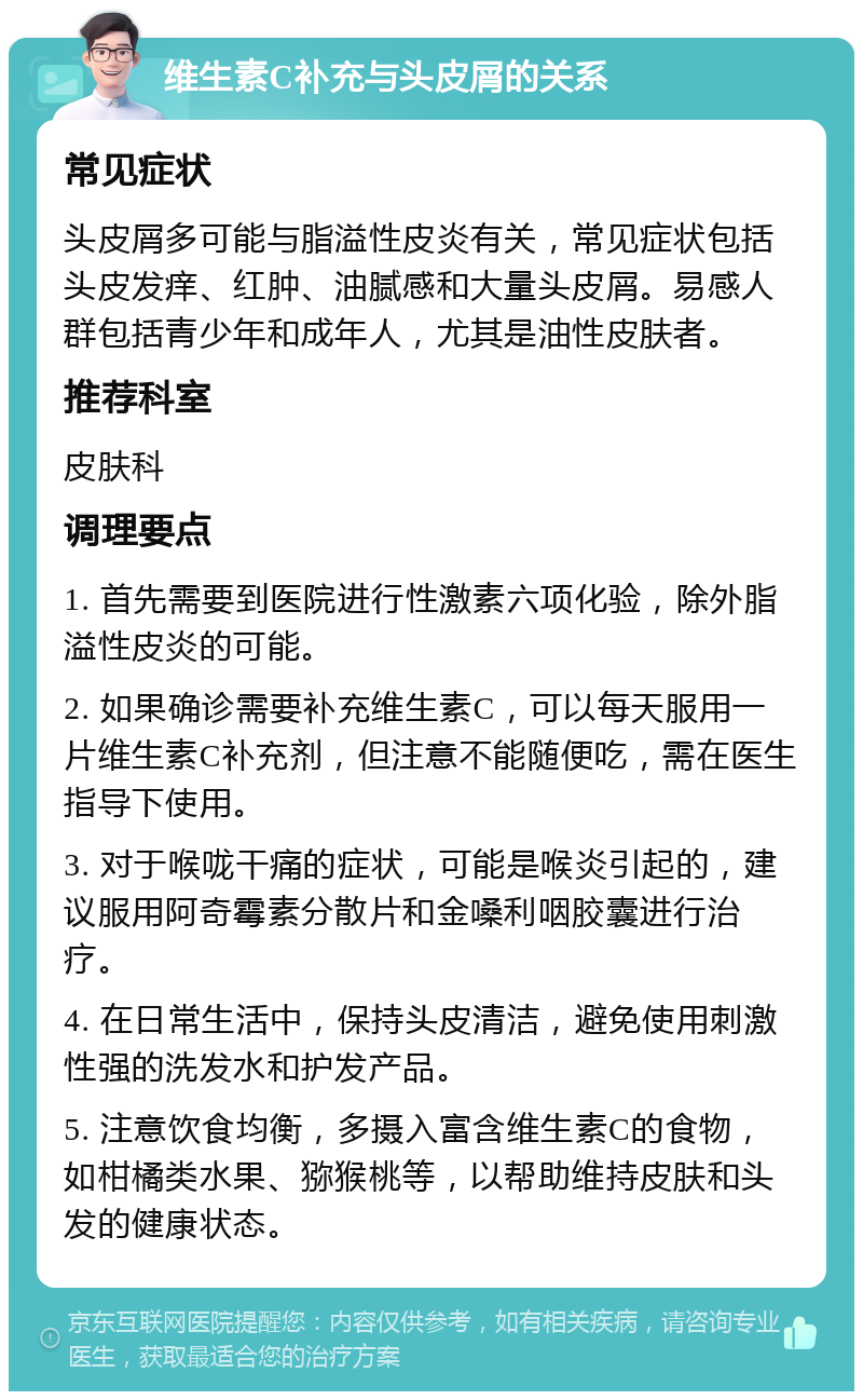 维生素C补充与头皮屑的关系 常见症状 头皮屑多可能与脂溢性皮炎有关，常见症状包括头皮发痒、红肿、油腻感和大量头皮屑。易感人群包括青少年和成年人，尤其是油性皮肤者。 推荐科室 皮肤科 调理要点 1. 首先需要到医院进行性激素六项化验，除外脂溢性皮炎的可能。 2. 如果确诊需要补充维生素C，可以每天服用一片维生素C补充剂，但注意不能随便吃，需在医生指导下使用。 3. 对于喉咙干痛的症状，可能是喉炎引起的，建议服用阿奇霉素分散片和金嗓利咽胶囊进行治疗。 4. 在日常生活中，保持头皮清洁，避免使用刺激性强的洗发水和护发产品。 5. 注意饮食均衡，多摄入富含维生素C的食物，如柑橘类水果、猕猴桃等，以帮助维持皮肤和头发的健康状态。