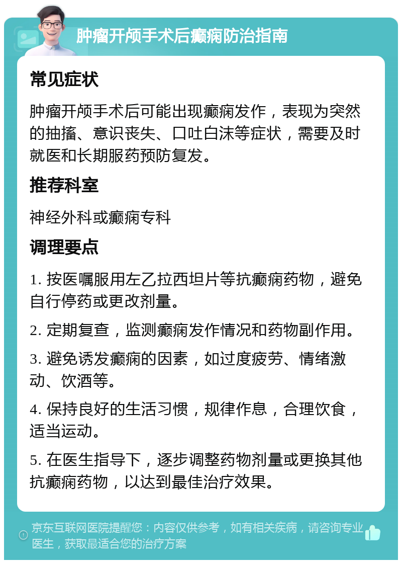 肿瘤开颅手术后癫痫防治指南 常见症状 肿瘤开颅手术后可能出现癫痫发作，表现为突然的抽搐、意识丧失、口吐白沫等症状，需要及时就医和长期服药预防复发。 推荐科室 神经外科或癫痫专科 调理要点 1. 按医嘱服用左乙拉西坦片等抗癫痫药物，避免自行停药或更改剂量。 2. 定期复查，监测癫痫发作情况和药物副作用。 3. 避免诱发癫痫的因素，如过度疲劳、情绪激动、饮酒等。 4. 保持良好的生活习惯，规律作息，合理饮食，适当运动。 5. 在医生指导下，逐步调整药物剂量或更换其他抗癫痫药物，以达到最佳治疗效果。