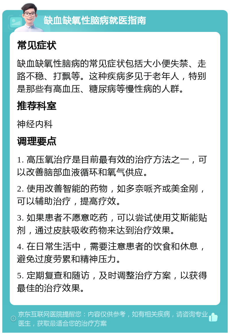 缺血缺氧性脑病就医指南 常见症状 缺血缺氧性脑病的常见症状包括大小便失禁、走路不稳、打飘等。这种疾病多见于老年人，特别是那些有高血压、糖尿病等慢性病的人群。 推荐科室 神经内科 调理要点 1. 高压氧治疗是目前最有效的治疗方法之一，可以改善脑部血液循环和氧气供应。 2. 使用改善智能的药物，如多奈哌齐或美金刚，可以辅助治疗，提高疗效。 3. 如果患者不愿意吃药，可以尝试使用艾斯能贴剂，通过皮肤吸收药物来达到治疗效果。 4. 在日常生活中，需要注意患者的饮食和休息，避免过度劳累和精神压力。 5. 定期复查和随访，及时调整治疗方案，以获得最佳的治疗效果。