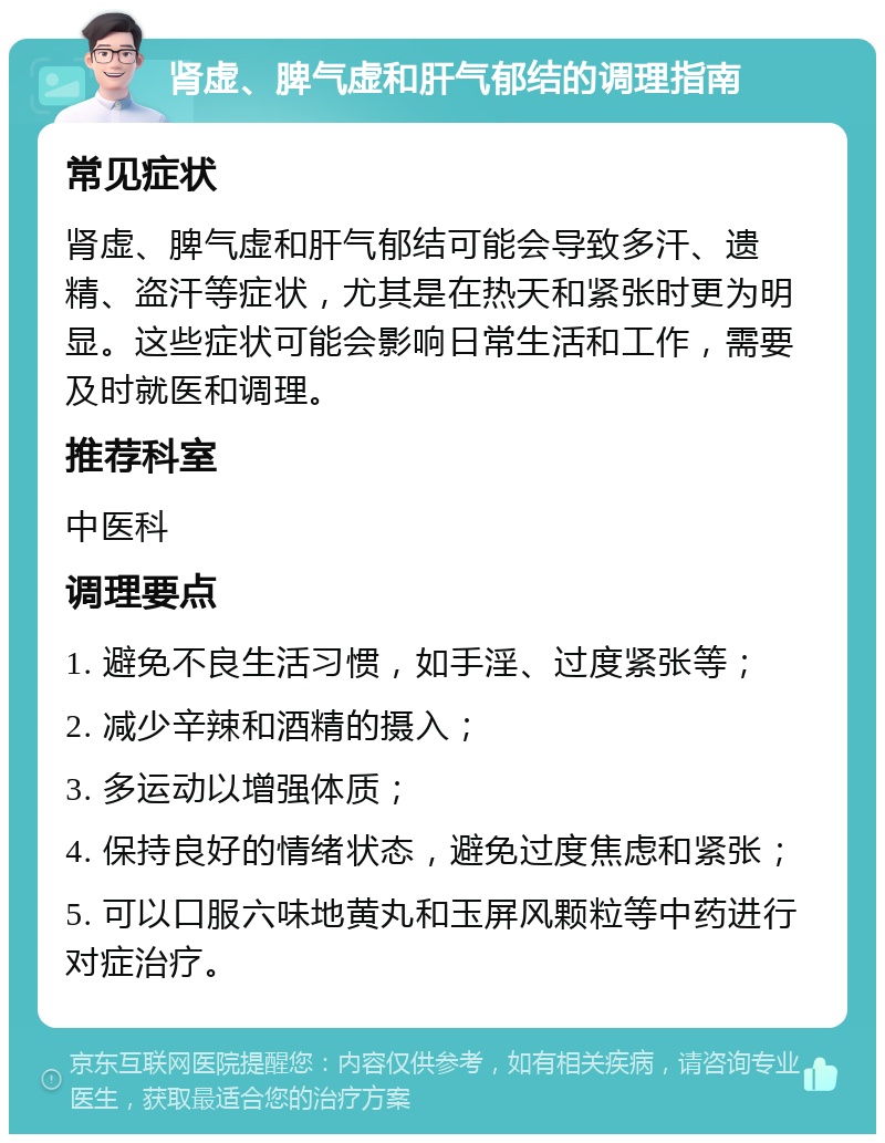 肾虚、脾气虚和肝气郁结的调理指南 常见症状 肾虚、脾气虚和肝气郁结可能会导致多汗、遗精、盗汗等症状，尤其是在热天和紧张时更为明显。这些症状可能会影响日常生活和工作，需要及时就医和调理。 推荐科室 中医科 调理要点 1. 避免不良生活习惯，如手淫、过度紧张等； 2. 减少辛辣和酒精的摄入； 3. 多运动以增强体质； 4. 保持良好的情绪状态，避免过度焦虑和紧张； 5. 可以口服六味地黄丸和玉屏风颗粒等中药进行对症治疗。