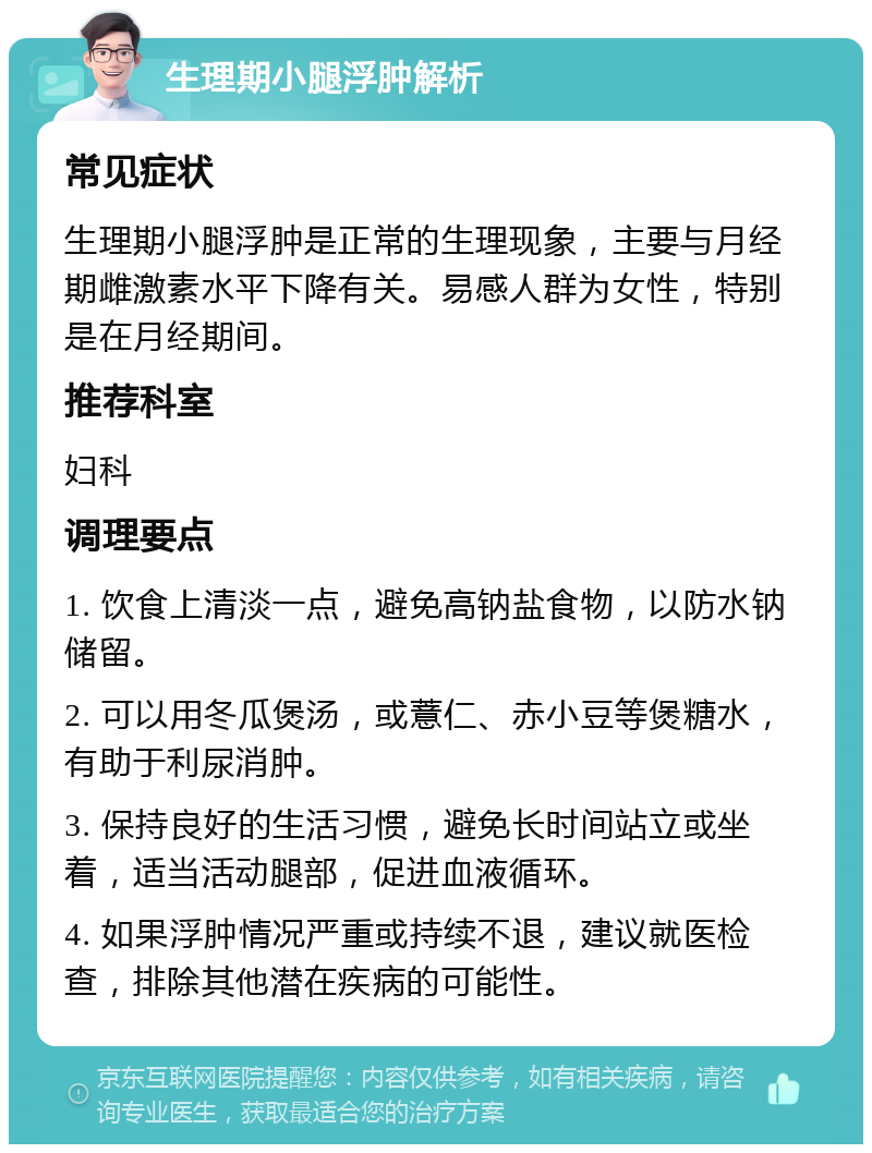 生理期小腿浮肿解析 常见症状 生理期小腿浮肿是正常的生理现象，主要与月经期雌激素水平下降有关。易感人群为女性，特别是在月经期间。 推荐科室 妇科 调理要点 1. 饮食上清淡一点，避免高钠盐食物，以防水钠储留。 2. 可以用冬瓜煲汤，或薏仁、赤小豆等煲糖水，有助于利尿消肿。 3. 保持良好的生活习惯，避免长时间站立或坐着，适当活动腿部，促进血液循环。 4. 如果浮肿情况严重或持续不退，建议就医检查，排除其他潜在疾病的可能性。