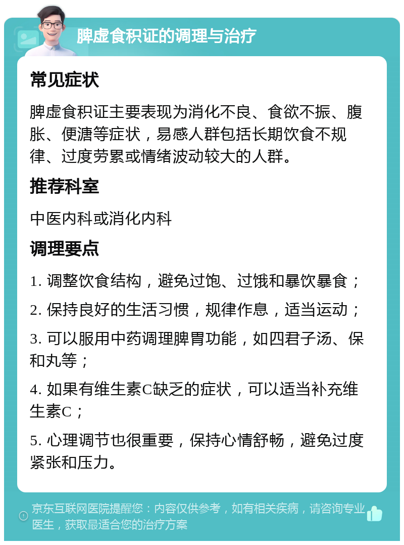 脾虚食积证的调理与治疗 常见症状 脾虚食积证主要表现为消化不良、食欲不振、腹胀、便溏等症状，易感人群包括长期饮食不规律、过度劳累或情绪波动较大的人群。 推荐科室 中医内科或消化内科 调理要点 1. 调整饮食结构，避免过饱、过饿和暴饮暴食； 2. 保持良好的生活习惯，规律作息，适当运动； 3. 可以服用中药调理脾胃功能，如四君子汤、保和丸等； 4. 如果有维生素C缺乏的症状，可以适当补充维生素C； 5. 心理调节也很重要，保持心情舒畅，避免过度紧张和压力。