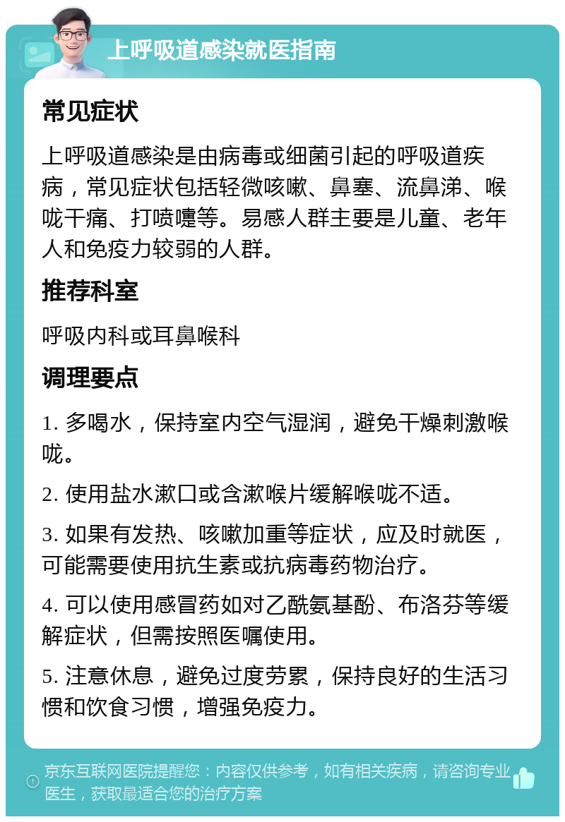 上呼吸道感染就医指南 常见症状 上呼吸道感染是由病毒或细菌引起的呼吸道疾病，常见症状包括轻微咳嗽、鼻塞、流鼻涕、喉咙干痛、打喷嚏等。易感人群主要是儿童、老年人和免疫力较弱的人群。 推荐科室 呼吸内科或耳鼻喉科 调理要点 1. 多喝水，保持室内空气湿润，避免干燥刺激喉咙。 2. 使用盐水漱口或含漱喉片缓解喉咙不适。 3. 如果有发热、咳嗽加重等症状，应及时就医，可能需要使用抗生素或抗病毒药物治疗。 4. 可以使用感冒药如对乙酰氨基酚、布洛芬等缓解症状，但需按照医嘱使用。 5. 注意休息，避免过度劳累，保持良好的生活习惯和饮食习惯，增强免疫力。