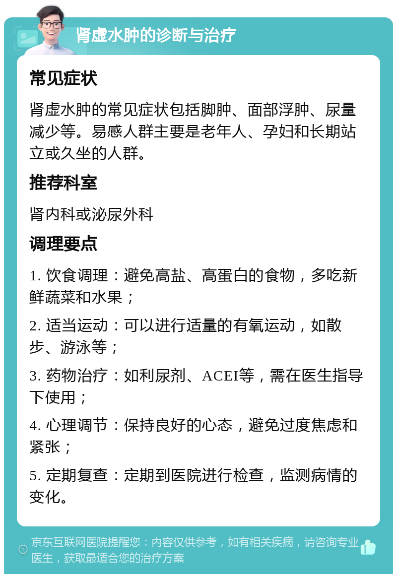 肾虚水肿的诊断与治疗 常见症状 肾虚水肿的常见症状包括脚肿、面部浮肿、尿量减少等。易感人群主要是老年人、孕妇和长期站立或久坐的人群。 推荐科室 肾内科或泌尿外科 调理要点 1. 饮食调理：避免高盐、高蛋白的食物，多吃新鲜蔬菜和水果； 2. 适当运动：可以进行适量的有氧运动，如散步、游泳等； 3. 药物治疗：如利尿剂、ACEI等，需在医生指导下使用； 4. 心理调节：保持良好的心态，避免过度焦虑和紧张； 5. 定期复查：定期到医院进行检查，监测病情的变化。