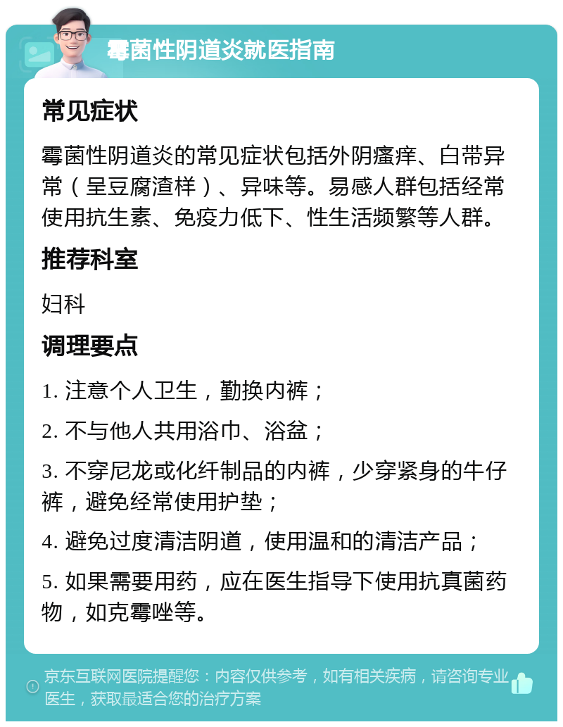 霉菌性阴道炎就医指南 常见症状 霉菌性阴道炎的常见症状包括外阴瘙痒、白带异常（呈豆腐渣样）、异味等。易感人群包括经常使用抗生素、免疫力低下、性生活频繁等人群。 推荐科室 妇科 调理要点 1. 注意个人卫生，勤换内裤； 2. 不与他人共用浴巾、浴盆； 3. 不穿尼龙或化纤制品的内裤，少穿紧身的牛仔裤，避免经常使用护垫； 4. 避免过度清洁阴道，使用温和的清洁产品； 5. 如果需要用药，应在医生指导下使用抗真菌药物，如克霉唑等。