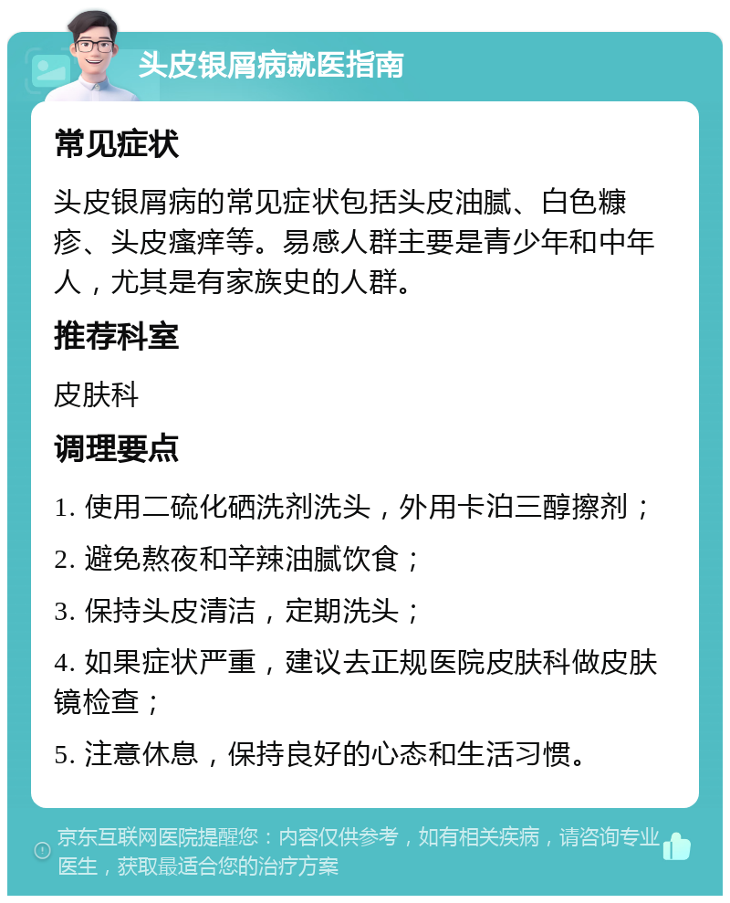 头皮银屑病就医指南 常见症状 头皮银屑病的常见症状包括头皮油腻、白色糠疹、头皮瘙痒等。易感人群主要是青少年和中年人，尤其是有家族史的人群。 推荐科室 皮肤科 调理要点 1. 使用二硫化硒洗剂洗头，外用卡泊三醇擦剂； 2. 避免熬夜和辛辣油腻饮食； 3. 保持头皮清洁，定期洗头； 4. 如果症状严重，建议去正规医院皮肤科做皮肤镜检查； 5. 注意休息，保持良好的心态和生活习惯。