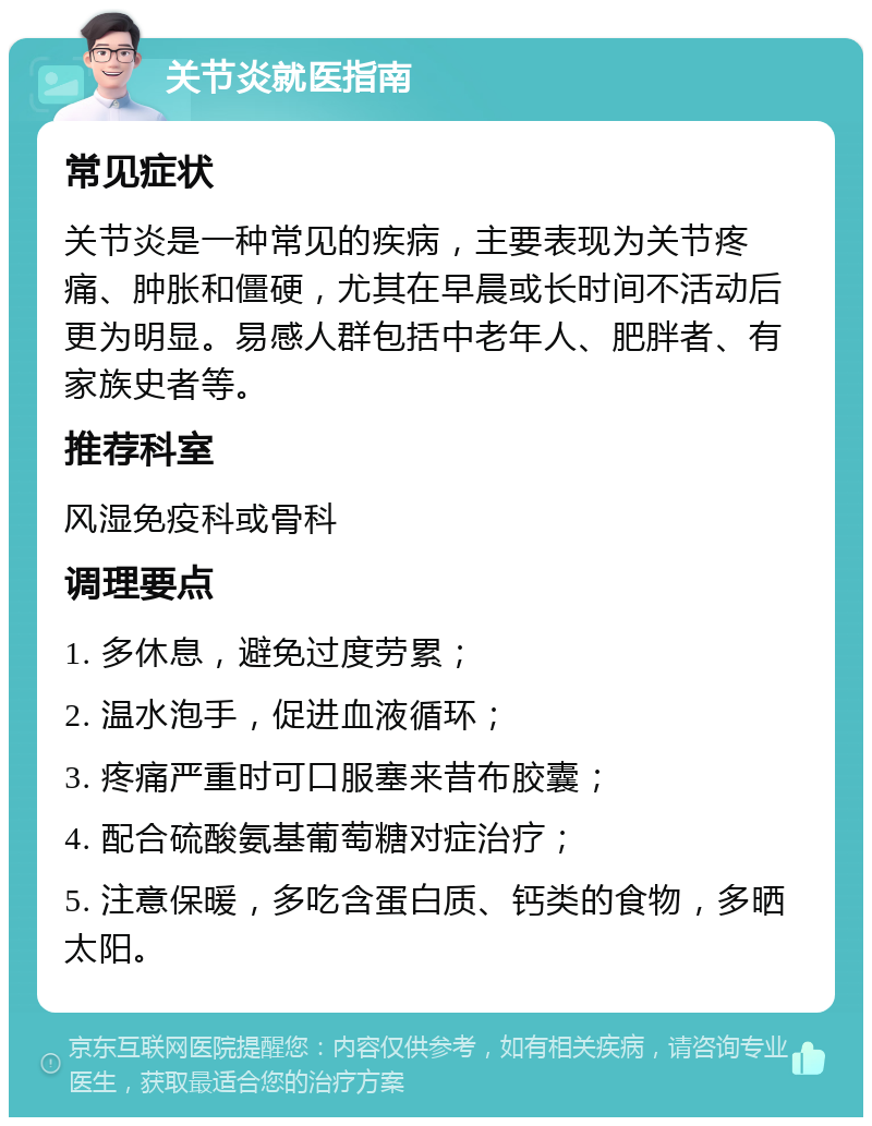 关节炎就医指南 常见症状 关节炎是一种常见的疾病，主要表现为关节疼痛、肿胀和僵硬，尤其在早晨或长时间不活动后更为明显。易感人群包括中老年人、肥胖者、有家族史者等。 推荐科室 风湿免疫科或骨科 调理要点 1. 多休息，避免过度劳累； 2. 温水泡手，促进血液循环； 3. 疼痛严重时可口服塞来昔布胶囊； 4. 配合硫酸氨基葡萄糖对症治疗； 5. 注意保暖，多吃含蛋白质、钙类的食物，多晒太阳。