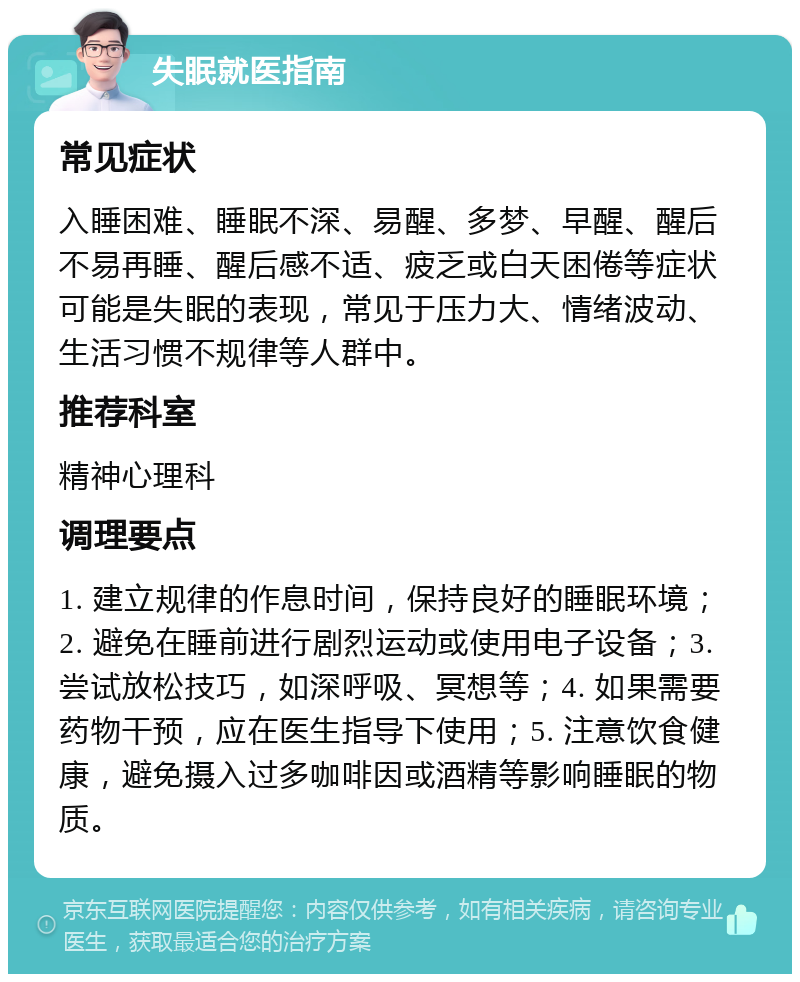 失眠就医指南 常见症状 入睡困难、睡眠不深、易醒、多梦、早醒、醒后不易再睡、醒后感不适、疲乏或白天困倦等症状可能是失眠的表现，常见于压力大、情绪波动、生活习惯不规律等人群中。 推荐科室 精神心理科 调理要点 1. 建立规律的作息时间，保持良好的睡眠环境；2. 避免在睡前进行剧烈运动或使用电子设备；3. 尝试放松技巧，如深呼吸、冥想等；4. 如果需要药物干预，应在医生指导下使用；5. 注意饮食健康，避免摄入过多咖啡因或酒精等影响睡眠的物质。