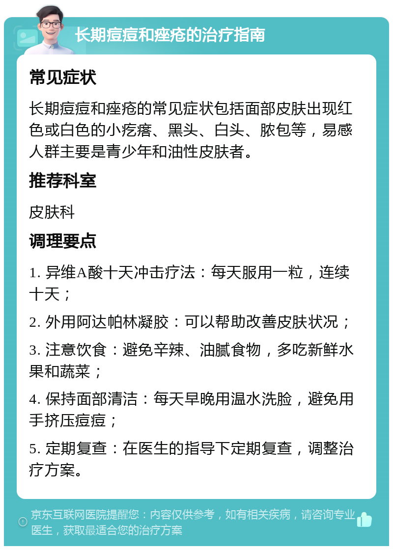 长期痘痘和痤疮的治疗指南 常见症状 长期痘痘和痤疮的常见症状包括面部皮肤出现红色或白色的小疙瘩、黑头、白头、脓包等，易感人群主要是青少年和油性皮肤者。 推荐科室 皮肤科 调理要点 1. 异维A酸十天冲击疗法：每天服用一粒，连续十天； 2. 外用阿达帕林凝胶：可以帮助改善皮肤状况； 3. 注意饮食：避免辛辣、油腻食物，多吃新鲜水果和蔬菜； 4. 保持面部清洁：每天早晚用温水洗脸，避免用手挤压痘痘； 5. 定期复查：在医生的指导下定期复查，调整治疗方案。