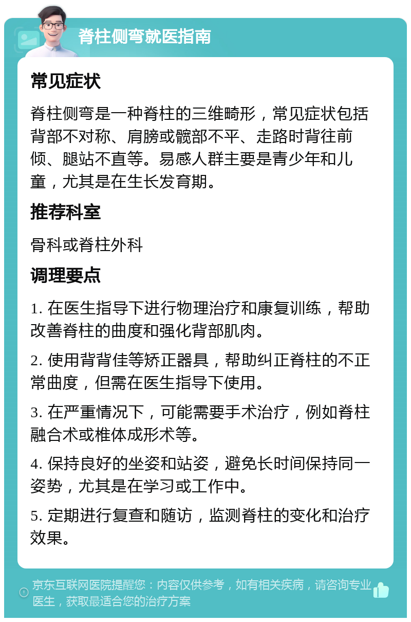 脊柱侧弯就医指南 常见症状 脊柱侧弯是一种脊柱的三维畸形，常见症状包括背部不对称、肩膀或髋部不平、走路时背往前倾、腿站不直等。易感人群主要是青少年和儿童，尤其是在生长发育期。 推荐科室 骨科或脊柱外科 调理要点 1. 在医生指导下进行物理治疗和康复训练，帮助改善脊柱的曲度和强化背部肌肉。 2. 使用背背佳等矫正器具，帮助纠正脊柱的不正常曲度，但需在医生指导下使用。 3. 在严重情况下，可能需要手术治疗，例如脊柱融合术或椎体成形术等。 4. 保持良好的坐姿和站姿，避免长时间保持同一姿势，尤其是在学习或工作中。 5. 定期进行复查和随访，监测脊柱的变化和治疗效果。