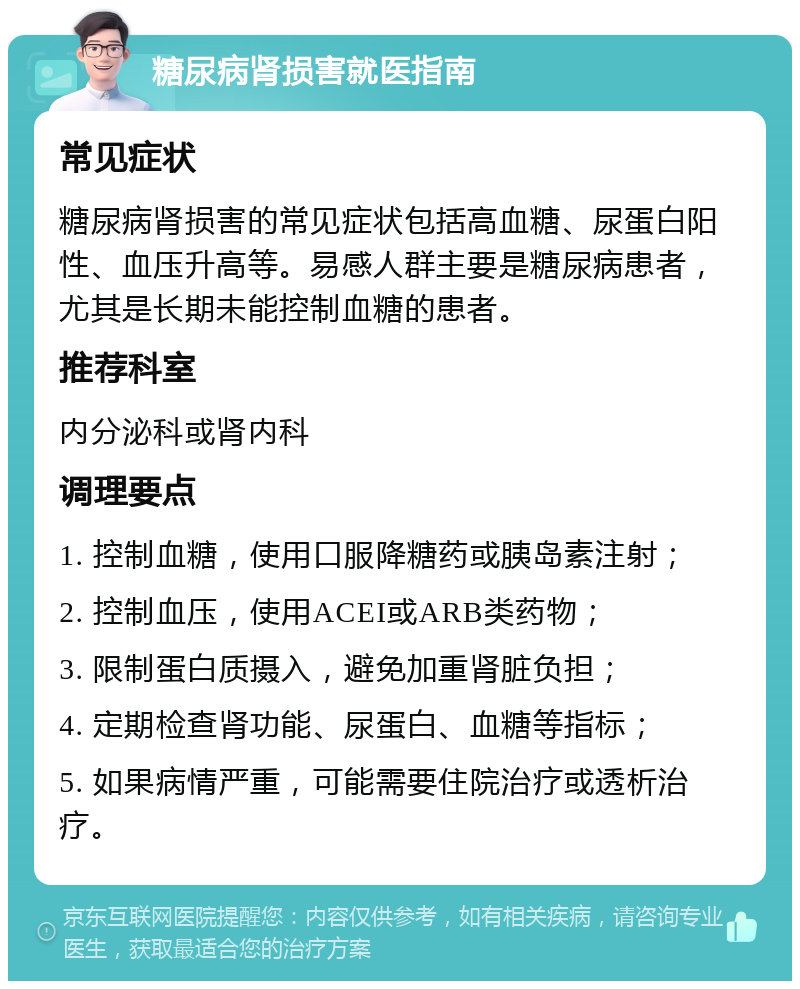 糖尿病肾损害就医指南 常见症状 糖尿病肾损害的常见症状包括高血糖、尿蛋白阳性、血压升高等。易感人群主要是糖尿病患者，尤其是长期未能控制血糖的患者。 推荐科室 内分泌科或肾内科 调理要点 1. 控制血糖，使用口服降糖药或胰岛素注射； 2. 控制血压，使用ACEI或ARB类药物； 3. 限制蛋白质摄入，避免加重肾脏负担； 4. 定期检查肾功能、尿蛋白、血糖等指标； 5. 如果病情严重，可能需要住院治疗或透析治疗。