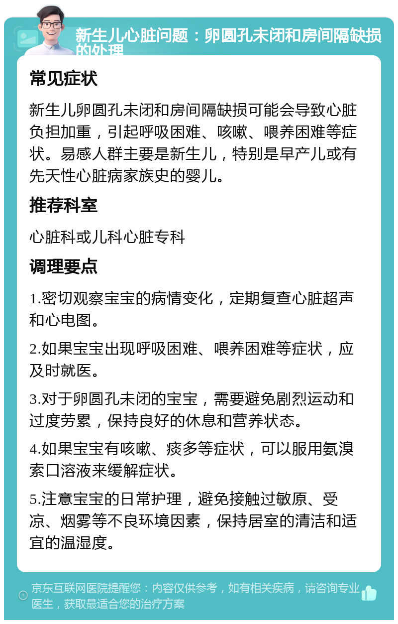 新生儿心脏问题：卵圆孔未闭和房间隔缺损的处理 常见症状 新生儿卵圆孔未闭和房间隔缺损可能会导致心脏负担加重，引起呼吸困难、咳嗽、喂养困难等症状。易感人群主要是新生儿，特别是早产儿或有先天性心脏病家族史的婴儿。 推荐科室 心脏科或儿科心脏专科 调理要点 1.密切观察宝宝的病情变化，定期复查心脏超声和心电图。 2.如果宝宝出现呼吸困难、喂养困难等症状，应及时就医。 3.对于卵圆孔未闭的宝宝，需要避免剧烈运动和过度劳累，保持良好的休息和营养状态。 4.如果宝宝有咳嗽、痰多等症状，可以服用氨溴索口溶液来缓解症状。 5.注意宝宝的日常护理，避免接触过敏原、受凉、烟雾等不良环境因素，保持居室的清洁和适宜的温湿度。