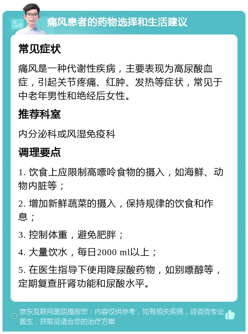 痛风患者的药物选择和生活建议 常见症状 痛风是一种代谢性疾病，主要表现为高尿酸血症，引起关节疼痛、红肿、发热等症状，常见于中老年男性和绝经后女性。 推荐科室 内分泌科或风湿免疫科 调理要点 1. 饮食上应限制高嘌呤食物的摄入，如海鲜、动物内脏等； 2. 增加新鲜蔬菜的摄入，保持规律的饮食和作息； 3. 控制体重，避免肥胖； 4. 大量饮水，每日2000 ml以上； 5. 在医生指导下使用降尿酸药物，如别嘌醇等，定期复查肝肾功能和尿酸水平。