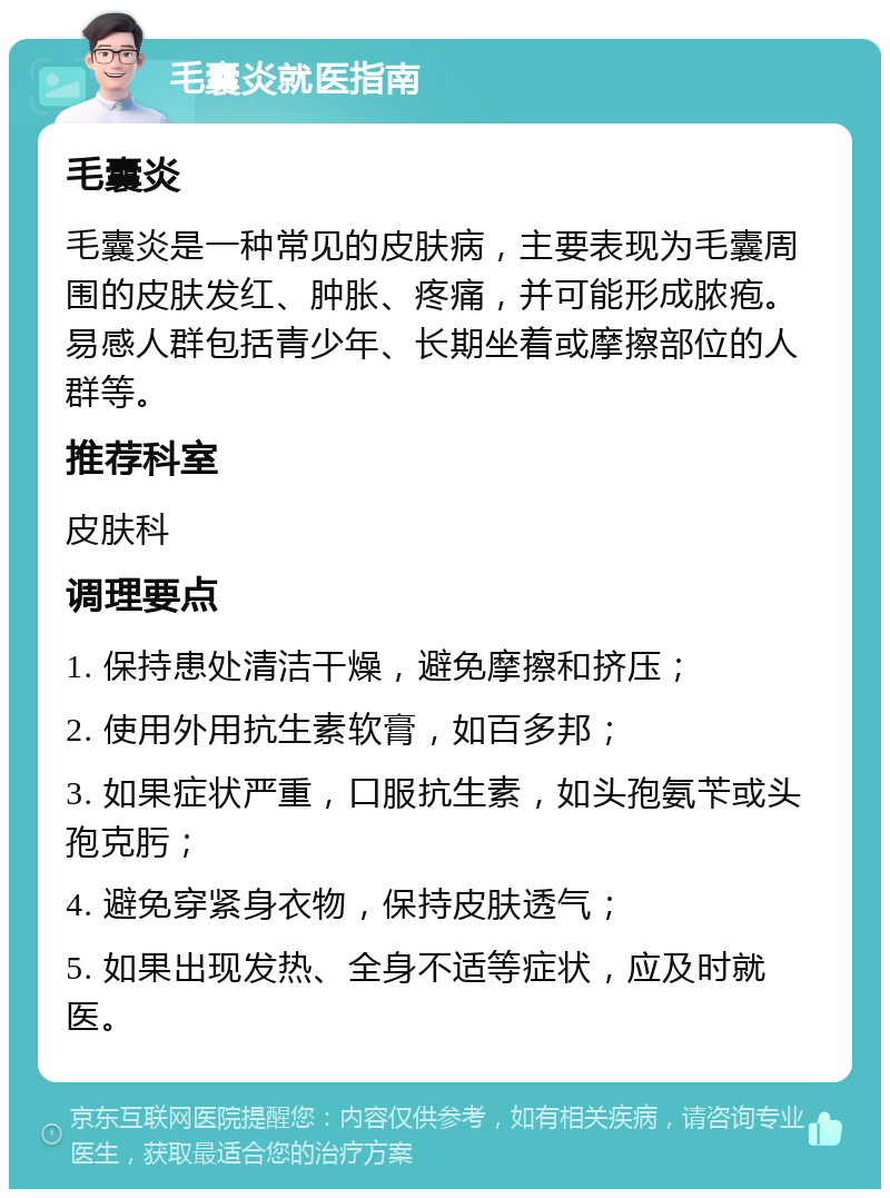 毛囊炎就医指南 毛囊炎 毛囊炎是一种常见的皮肤病，主要表现为毛囊周围的皮肤发红、肿胀、疼痛，并可能形成脓疱。易感人群包括青少年、长期坐着或摩擦部位的人群等。 推荐科室 皮肤科 调理要点 1. 保持患处清洁干燥，避免摩擦和挤压； 2. 使用外用抗生素软膏，如百多邦； 3. 如果症状严重，口服抗生素，如头孢氨苄或头孢克肟； 4. 避免穿紧身衣物，保持皮肤透气； 5. 如果出现发热、全身不适等症状，应及时就医。