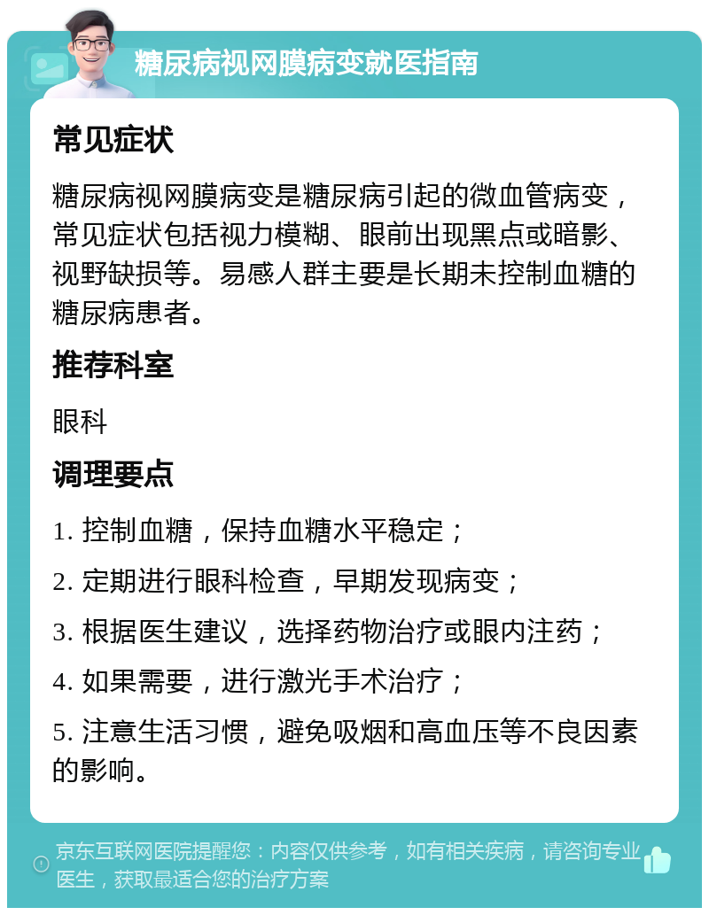 糖尿病视网膜病变就医指南 常见症状 糖尿病视网膜病变是糖尿病引起的微血管病变，常见症状包括视力模糊、眼前出现黑点或暗影、视野缺损等。易感人群主要是长期未控制血糖的糖尿病患者。 推荐科室 眼科 调理要点 1. 控制血糖，保持血糖水平稳定； 2. 定期进行眼科检查，早期发现病变； 3. 根据医生建议，选择药物治疗或眼内注药； 4. 如果需要，进行激光手术治疗； 5. 注意生活习惯，避免吸烟和高血压等不良因素的影响。