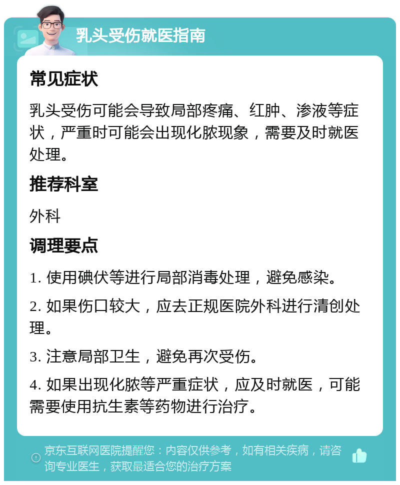 乳头受伤就医指南 常见症状 乳头受伤可能会导致局部疼痛、红肿、渗液等症状，严重时可能会出现化脓现象，需要及时就医处理。 推荐科室 外科 调理要点 1. 使用碘伏等进行局部消毒处理，避免感染。 2. 如果伤口较大，应去正规医院外科进行清创处理。 3. 注意局部卫生，避免再次受伤。 4. 如果出现化脓等严重症状，应及时就医，可能需要使用抗生素等药物进行治疗。