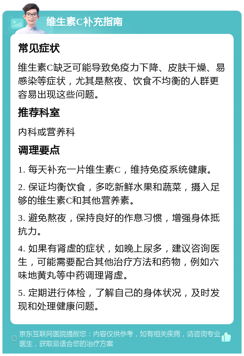 维生素C补充指南 常见症状 维生素C缺乏可能导致免疫力下降、皮肤干燥、易感染等症状，尤其是熬夜、饮食不均衡的人群更容易出现这些问题。 推荐科室 内科或营养科 调理要点 1. 每天补充一片维生素C，维持免疫系统健康。 2. 保证均衡饮食，多吃新鲜水果和蔬菜，摄入足够的维生素C和其他营养素。 3. 避免熬夜，保持良好的作息习惯，增强身体抵抗力。 4. 如果有肾虚的症状，如晚上尿多，建议咨询医生，可能需要配合其他治疗方法和药物，例如六味地黄丸等中药调理肾虚。 5. 定期进行体检，了解自己的身体状况，及时发现和处理健康问题。