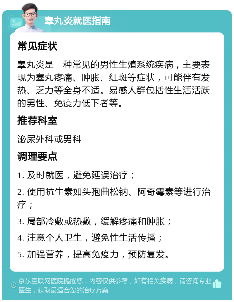 睾丸炎就医指南 常见症状 睾丸炎是一种常见的男性生殖系统疾病，主要表现为睾丸疼痛、肿胀、红斑等症状，可能伴有发热、乏力等全身不适。易感人群包括性生活活跃的男性、免疫力低下者等。 推荐科室 泌尿外科或男科 调理要点 1. 及时就医，避免延误治疗； 2. 使用抗生素如头孢曲松钠、阿奇霉素等进行治疗； 3. 局部冷敷或热敷，缓解疼痛和肿胀； 4. 注意个人卫生，避免性生活传播； 5. 加强营养，提高免疫力，预防复发。