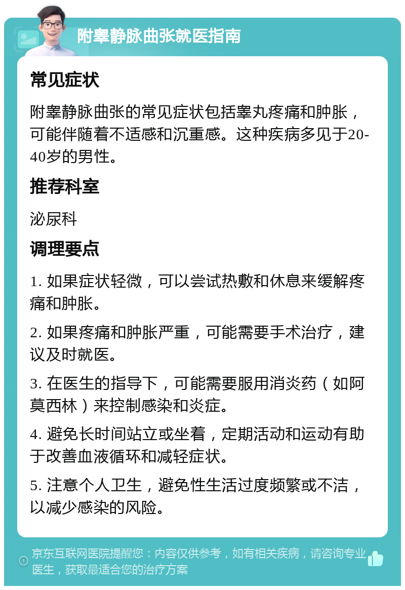 附睾静脉曲张就医指南 常见症状 附睾静脉曲张的常见症状包括睾丸疼痛和肿胀，可能伴随着不适感和沉重感。这种疾病多见于20-40岁的男性。 推荐科室 泌尿科 调理要点 1. 如果症状轻微，可以尝试热敷和休息来缓解疼痛和肿胀。 2. 如果疼痛和肿胀严重，可能需要手术治疗，建议及时就医。 3. 在医生的指导下，可能需要服用消炎药（如阿莫西林）来控制感染和炎症。 4. 避免长时间站立或坐着，定期活动和运动有助于改善血液循环和减轻症状。 5. 注意个人卫生，避免性生活过度频繁或不洁，以减少感染的风险。