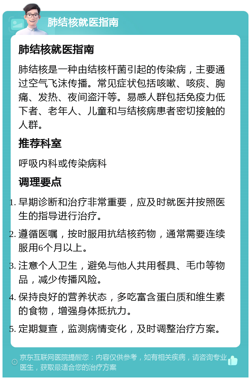 肺结核就医指南 肺结核就医指南 肺结核是一种由结核杆菌引起的传染病，主要通过空气飞沫传播。常见症状包括咳嗽、咳痰、胸痛、发热、夜间盗汗等。易感人群包括免疫力低下者、老年人、儿童和与结核病患者密切接触的人群。 推荐科室 呼吸内科或传染病科 调理要点 早期诊断和治疗非常重要，应及时就医并按照医生的指导进行治疗。 遵循医嘱，按时服用抗结核药物，通常需要连续服用6个月以上。 注意个人卫生，避免与他人共用餐具、毛巾等物品，减少传播风险。 保持良好的营养状态，多吃富含蛋白质和维生素的食物，增强身体抵抗力。 定期复查，监测病情变化，及时调整治疗方案。