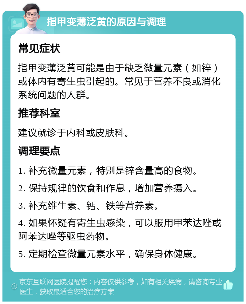 指甲变薄泛黄的原因与调理 常见症状 指甲变薄泛黄可能是由于缺乏微量元素（如锌）或体内有寄生虫引起的。常见于营养不良或消化系统问题的人群。 推荐科室 建议就诊于内科或皮肤科。 调理要点 1. 补充微量元素，特别是锌含量高的食物。 2. 保持规律的饮食和作息，增加营养摄入。 3. 补充维生素、钙、铁等营养素。 4. 如果怀疑有寄生虫感染，可以服用甲苯达唑或阿苯达唑等驱虫药物。 5. 定期检查微量元素水平，确保身体健康。