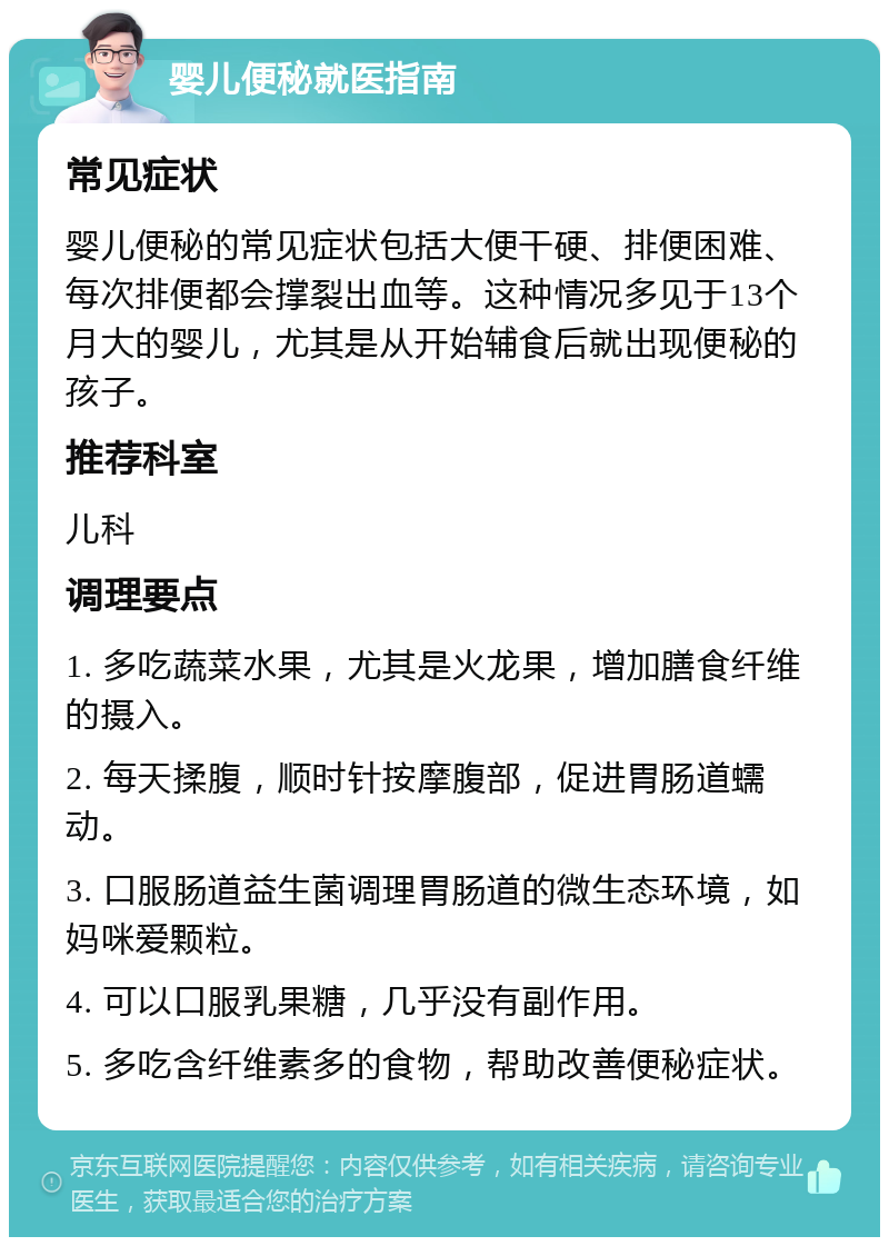 婴儿便秘就医指南 常见症状 婴儿便秘的常见症状包括大便干硬、排便困难、每次排便都会撑裂出血等。这种情况多见于13个月大的婴儿，尤其是从开始辅食后就出现便秘的孩子。 推荐科室 儿科 调理要点 1. 多吃蔬菜水果，尤其是火龙果，增加膳食纤维的摄入。 2. 每天揉腹，顺时针按摩腹部，促进胃肠道蠕动。 3. 口服肠道益生菌调理胃肠道的微生态环境，如妈咪爱颗粒。 4. 可以口服乳果糖，几乎没有副作用。 5. 多吃含纤维素多的食物，帮助改善便秘症状。