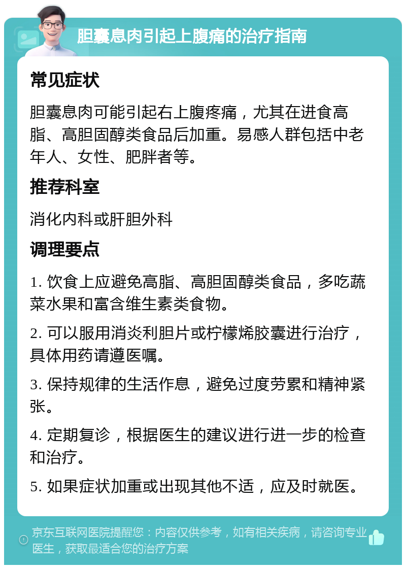 胆囊息肉引起上腹痛的治疗指南 常见症状 胆囊息肉可能引起右上腹疼痛，尤其在进食高脂、高胆固醇类食品后加重。易感人群包括中老年人、女性、肥胖者等。 推荐科室 消化内科或肝胆外科 调理要点 1. 饮食上应避免高脂、高胆固醇类食品，多吃蔬菜水果和富含维生素类食物。 2. 可以服用消炎利胆片或柠檬烯胶囊进行治疗，具体用药请遵医嘱。 3. 保持规律的生活作息，避免过度劳累和精神紧张。 4. 定期复诊，根据医生的建议进行进一步的检查和治疗。 5. 如果症状加重或出现其他不适，应及时就医。