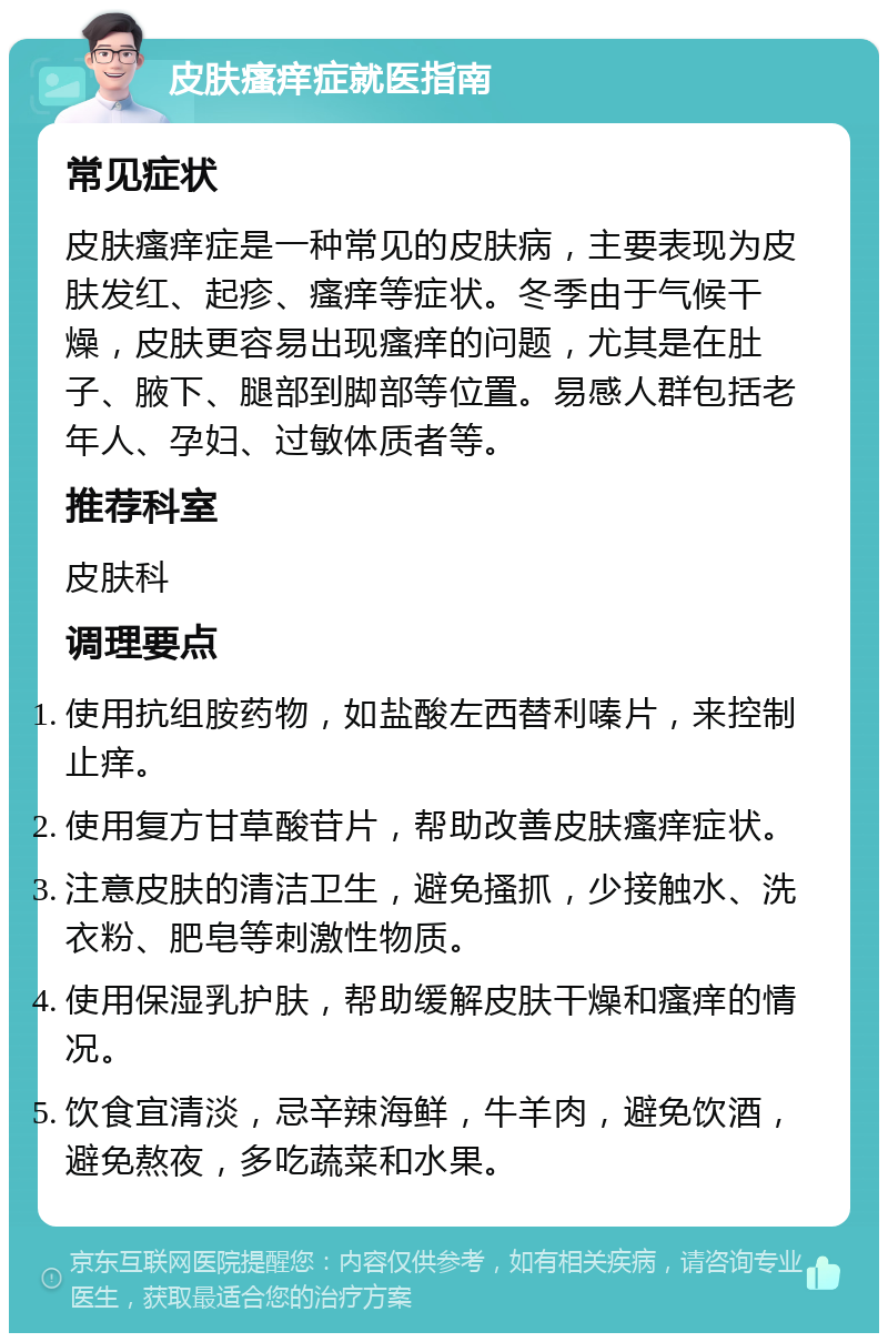 皮肤瘙痒症就医指南 常见症状 皮肤瘙痒症是一种常见的皮肤病，主要表现为皮肤发红、起疹、瘙痒等症状。冬季由于气候干燥，皮肤更容易出现瘙痒的问题，尤其是在肚子、腋下、腿部到脚部等位置。易感人群包括老年人、孕妇、过敏体质者等。 推荐科室 皮肤科 调理要点 使用抗组胺药物，如盐酸左西替利嗪片，来控制止痒。 使用复方甘草酸苷片，帮助改善皮肤瘙痒症状。 注意皮肤的清洁卫生，避免搔抓，少接触水、洗衣粉、肥皂等刺激性物质。 使用保湿乳护肤，帮助缓解皮肤干燥和瘙痒的情况。 饮食宜清淡，忌辛辣海鲜，牛羊肉，避免饮酒，避免熬夜，多吃蔬菜和水果。