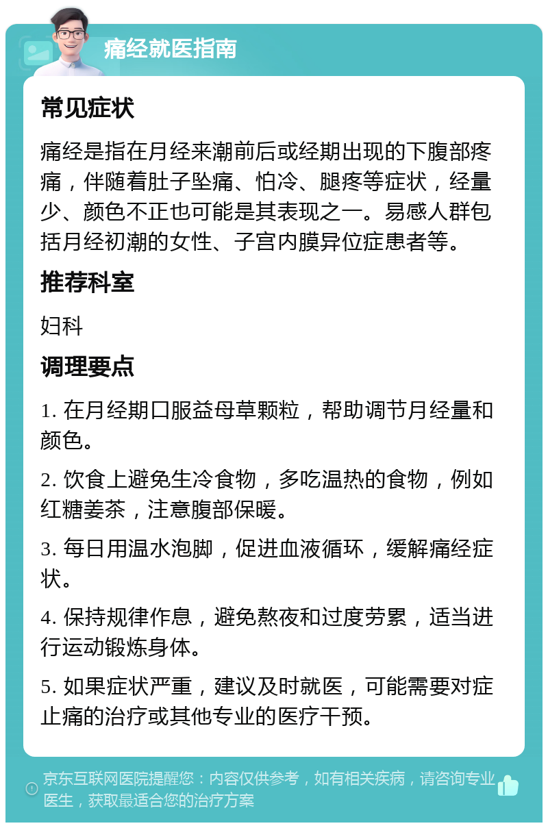 痛经就医指南 常见症状 痛经是指在月经来潮前后或经期出现的下腹部疼痛，伴随着肚子坠痛、怕冷、腿疼等症状，经量少、颜色不正也可能是其表现之一。易感人群包括月经初潮的女性、子宫内膜异位症患者等。 推荐科室 妇科 调理要点 1. 在月经期口服益母草颗粒，帮助调节月经量和颜色。 2. 饮食上避免生冷食物，多吃温热的食物，例如红糖姜茶，注意腹部保暖。 3. 每日用温水泡脚，促进血液循环，缓解痛经症状。 4. 保持规律作息，避免熬夜和过度劳累，适当进行运动锻炼身体。 5. 如果症状严重，建议及时就医，可能需要对症止痛的治疗或其他专业的医疗干预。