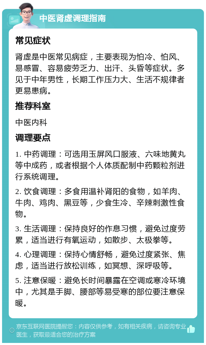 中医肾虚调理指南 常见症状 肾虚是中医常见病症，主要表现为怕冷、怕风、易感冒、容易疲劳乏力、出汗、头昏等症状。多见于中年男性，长期工作压力大、生活不规律者更易患病。 推荐科室 中医内科 调理要点 1. 中药调理：可选用玉屏风口服液、六味地黄丸等中成药，或者根据个人体质配制中药颗粒剂进行系统调理。 2. 饮食调理：多食用温补肾阳的食物，如羊肉、牛肉、鸡肉、黑豆等，少食生冷、辛辣刺激性食物。 3. 生活调理：保持良好的作息习惯，避免过度劳累，适当进行有氧运动，如散步、太极拳等。 4. 心理调理：保持心情舒畅，避免过度紧张、焦虑，适当进行放松训练，如冥想、深呼吸等。 5. 注意保暖：避免长时间暴露在空调或寒冷环境中，尤其是手脚、腰部等易受寒的部位要注意保暖。