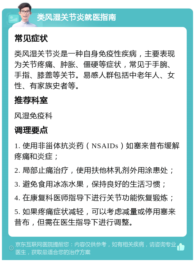 类风湿关节炎就医指南 常见症状 类风湿关节炎是一种自身免疫性疾病，主要表现为关节疼痛、肿胀、僵硬等症状，常见于手腕、手指、膝盖等关节。易感人群包括中老年人、女性、有家族史者等。 推荐科室 风湿免疫科 调理要点 1. 使用非甾体抗炎药（NSAIDs）如塞来昔布缓解疼痛和炎症； 2. 局部止痛治疗，使用扶他林乳剂外用涂患处； 3. 避免食用冰冻水果，保持良好的生活习惯； 4. 在康复科医师指导下进行关节功能恢复锻炼； 5. 如果疼痛症状减轻，可以考虑减量或停用塞来昔布，但需在医生指导下进行调整。