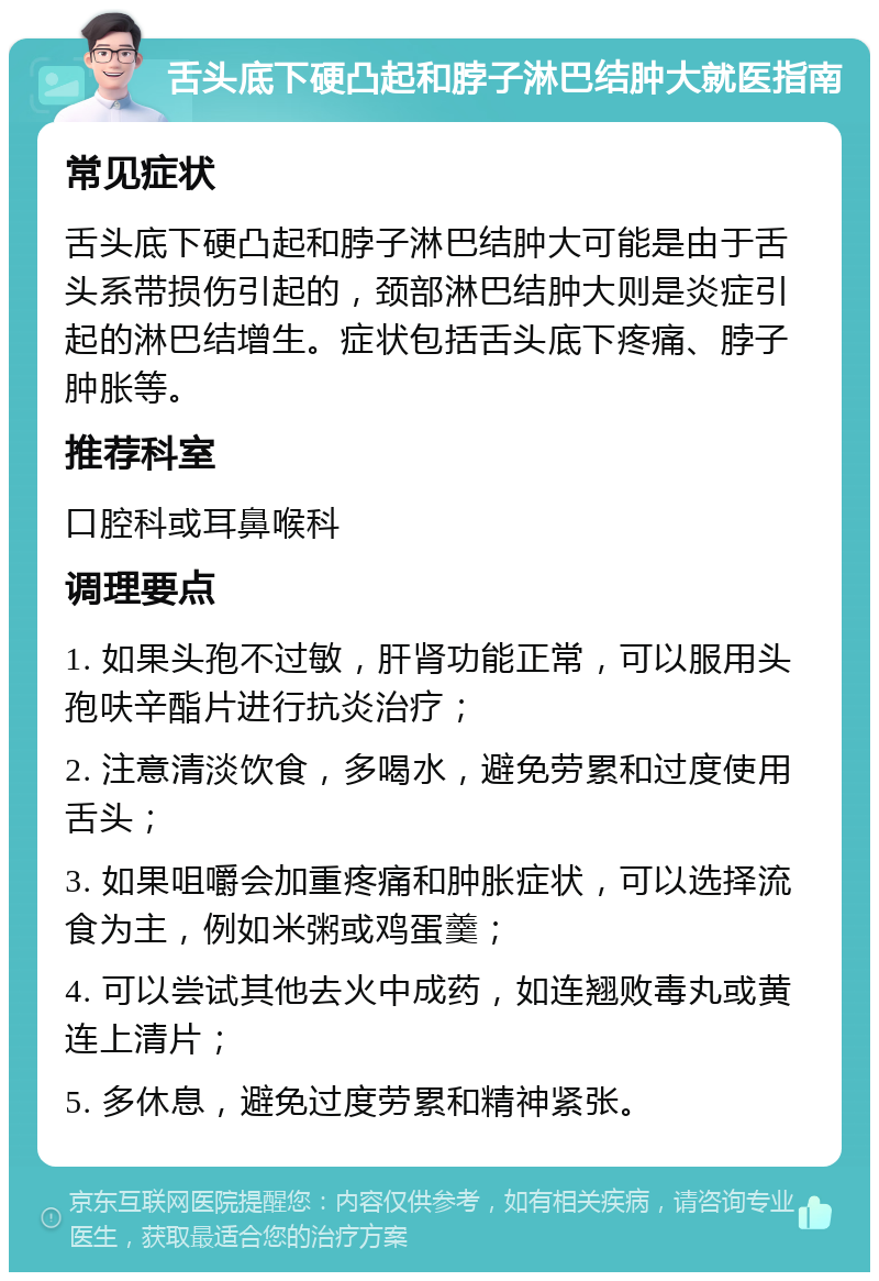 舌头底下硬凸起和脖子淋巴结肿大就医指南 常见症状 舌头底下硬凸起和脖子淋巴结肿大可能是由于舌头系带损伤引起的，颈部淋巴结肿大则是炎症引起的淋巴结增生。症状包括舌头底下疼痛、脖子肿胀等。 推荐科室 口腔科或耳鼻喉科 调理要点 1. 如果头孢不过敏，肝肾功能正常，可以服用头孢呋辛酯片进行抗炎治疗； 2. 注意清淡饮食，多喝水，避免劳累和过度使用舌头； 3. 如果咀嚼会加重疼痛和肿胀症状，可以选择流食为主，例如米粥或鸡蛋羹； 4. 可以尝试其他去火中成药，如连翘败毒丸或黄连上清片； 5. 多休息，避免过度劳累和精神紧张。