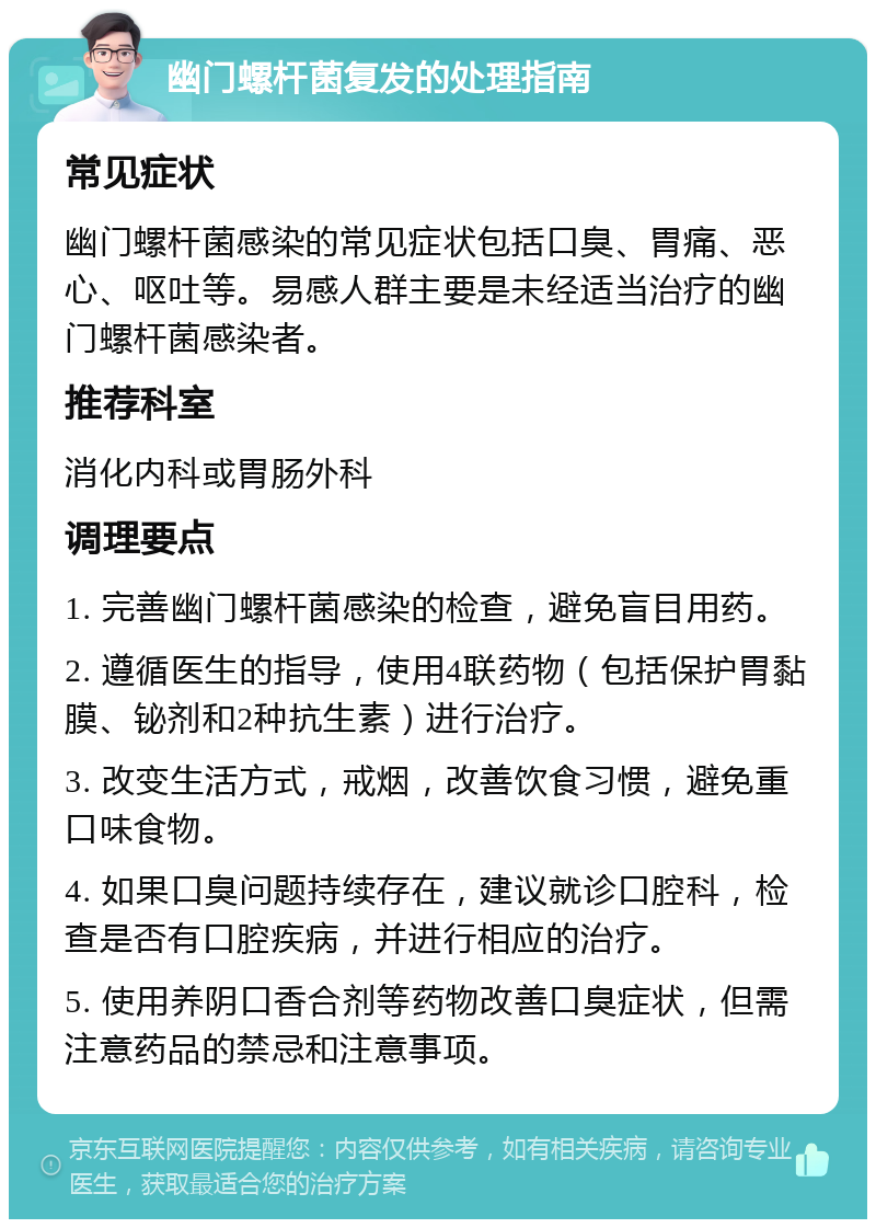 幽门螺杆菌复发的处理指南 常见症状 幽门螺杆菌感染的常见症状包括口臭、胃痛、恶心、呕吐等。易感人群主要是未经适当治疗的幽门螺杆菌感染者。 推荐科室 消化内科或胃肠外科 调理要点 1. 完善幽门螺杆菌感染的检查，避免盲目用药。 2. 遵循医生的指导，使用4联药物（包括保护胃黏膜、铋剂和2种抗生素）进行治疗。 3. 改变生活方式，戒烟，改善饮食习惯，避免重口味食物。 4. 如果口臭问题持续存在，建议就诊口腔科，检查是否有口腔疾病，并进行相应的治疗。 5. 使用养阴口香合剂等药物改善口臭症状，但需注意药品的禁忌和注意事项。