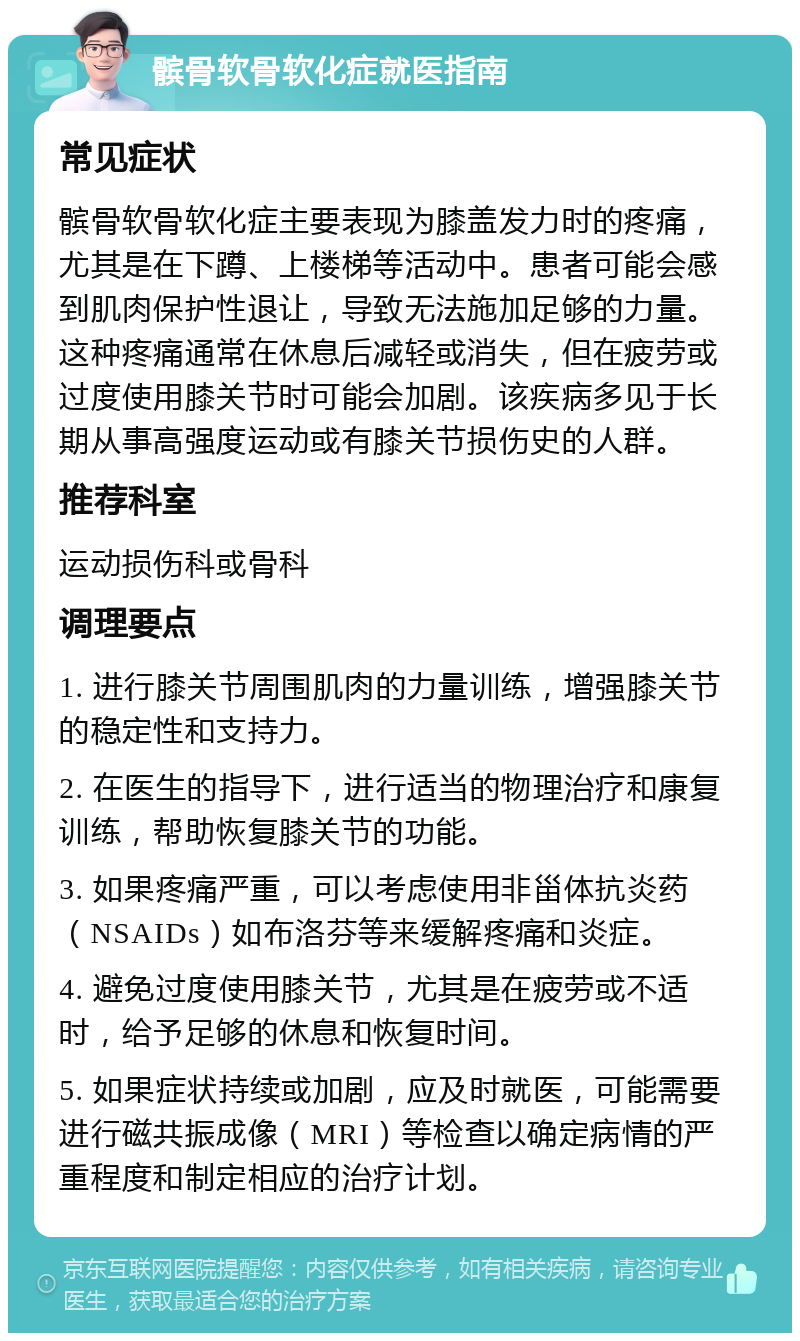 髌骨软骨软化症就医指南 常见症状 髌骨软骨软化症主要表现为膝盖发力时的疼痛，尤其是在下蹲、上楼梯等活动中。患者可能会感到肌肉保护性退让，导致无法施加足够的力量。这种疼痛通常在休息后减轻或消失，但在疲劳或过度使用膝关节时可能会加剧。该疾病多见于长期从事高强度运动或有膝关节损伤史的人群。 推荐科室 运动损伤科或骨科 调理要点 1. 进行膝关节周围肌肉的力量训练，增强膝关节的稳定性和支持力。 2. 在医生的指导下，进行适当的物理治疗和康复训练，帮助恢复膝关节的功能。 3. 如果疼痛严重，可以考虑使用非甾体抗炎药（NSAIDs）如布洛芬等来缓解疼痛和炎症。 4. 避免过度使用膝关节，尤其是在疲劳或不适时，给予足够的休息和恢复时间。 5. 如果症状持续或加剧，应及时就医，可能需要进行磁共振成像（MRI）等检查以确定病情的严重程度和制定相应的治疗计划。