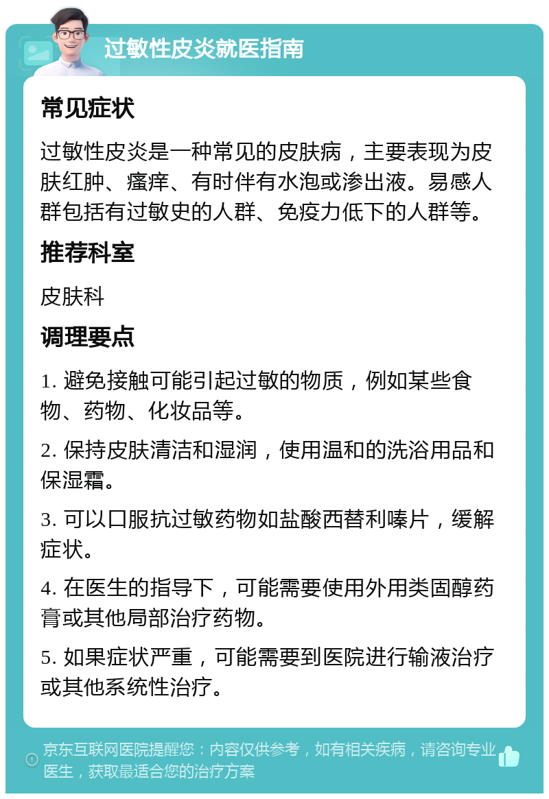 过敏性皮炎就医指南 常见症状 过敏性皮炎是一种常见的皮肤病，主要表现为皮肤红肿、瘙痒、有时伴有水泡或渗出液。易感人群包括有过敏史的人群、免疫力低下的人群等。 推荐科室 皮肤科 调理要点 1. 避免接触可能引起过敏的物质，例如某些食物、药物、化妆品等。 2. 保持皮肤清洁和湿润，使用温和的洗浴用品和保湿霜。 3. 可以口服抗过敏药物如盐酸西替利嗪片，缓解症状。 4. 在医生的指导下，可能需要使用外用类固醇药膏或其他局部治疗药物。 5. 如果症状严重，可能需要到医院进行输液治疗或其他系统性治疗。