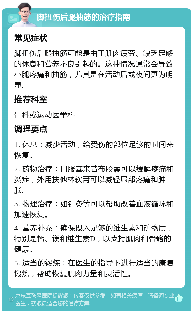 脚扭伤后腿抽筋的治疗指南 常见症状 脚扭伤后腿抽筋可能是由于肌肉疲劳、缺乏足够的休息和营养不良引起的。这种情况通常会导致小腿疼痛和抽筋，尤其是在活动后或夜间更为明显。 推荐科室 骨科或运动医学科 调理要点 1. 休息：减少活动，给受伤的部位足够的时间来恢复。 2. 药物治疗：口服塞来昔布胶囊可以缓解疼痛和炎症，外用扶他林软膏可以减轻局部疼痛和肿胀。 3. 物理治疗：如针灸等可以帮助改善血液循环和加速恢复。 4. 营养补充：确保摄入足够的维生素和矿物质，特别是钙、镁和维生素D，以支持肌肉和骨骼的健康。 5. 适当的锻炼：在医生的指导下进行适当的康复锻炼，帮助恢复肌肉力量和灵活性。