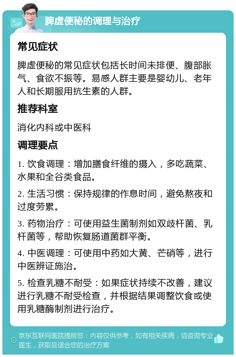 脾虚便秘的调理与治疗 常见症状 脾虚便秘的常见症状包括长时间未排便、腹部胀气、食欲不振等。易感人群主要是婴幼儿、老年人和长期服用抗生素的人群。 推荐科室 消化内科或中医科 调理要点 1. 饮食调理：增加膳食纤维的摄入，多吃蔬菜、水果和全谷类食品。 2. 生活习惯：保持规律的作息时间，避免熬夜和过度劳累。 3. 药物治疗：可使用益生菌制剂如双歧杆菌、乳杆菌等，帮助恢复肠道菌群平衡。 4. 中医调理：可使用中药如大黄、芒硝等，进行中医辨证施治。 5. 检查乳糖不耐受：如果症状持续不改善，建议进行乳糖不耐受检查，并根据结果调整饮食或使用乳糖酶制剂进行治疗。