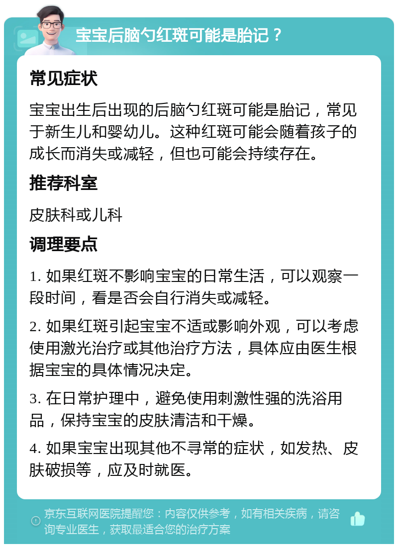 宝宝后脑勺红斑可能是胎记？ 常见症状 宝宝出生后出现的后脑勺红斑可能是胎记，常见于新生儿和婴幼儿。这种红斑可能会随着孩子的成长而消失或减轻，但也可能会持续存在。 推荐科室 皮肤科或儿科 调理要点 1. 如果红斑不影响宝宝的日常生活，可以观察一段时间，看是否会自行消失或减轻。 2. 如果红斑引起宝宝不适或影响外观，可以考虑使用激光治疗或其他治疗方法，具体应由医生根据宝宝的具体情况决定。 3. 在日常护理中，避免使用刺激性强的洗浴用品，保持宝宝的皮肤清洁和干燥。 4. 如果宝宝出现其他不寻常的症状，如发热、皮肤破损等，应及时就医。