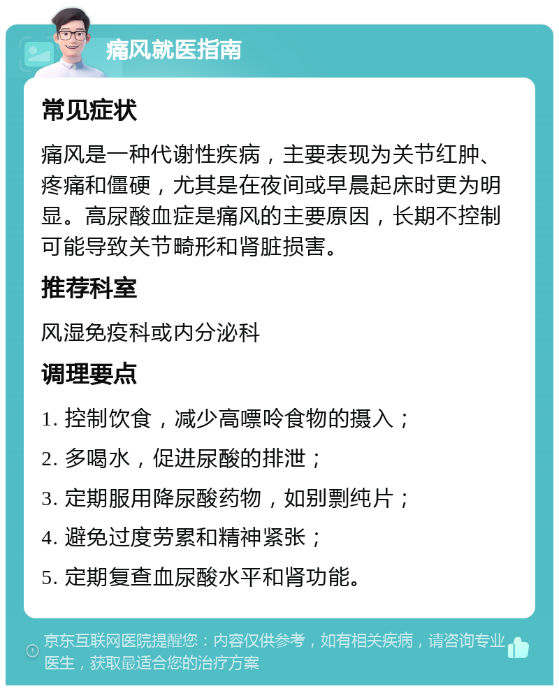 痛风就医指南 常见症状 痛风是一种代谢性疾病，主要表现为关节红肿、疼痛和僵硬，尤其是在夜间或早晨起床时更为明显。高尿酸血症是痛风的主要原因，长期不控制可能导致关节畸形和肾脏损害。 推荐科室 风湿免疫科或内分泌科 调理要点 1. 控制饮食，减少高嘌呤食物的摄入； 2. 多喝水，促进尿酸的排泄； 3. 定期服用降尿酸药物，如别剽纯片； 4. 避免过度劳累和精神紧张； 5. 定期复查血尿酸水平和肾功能。