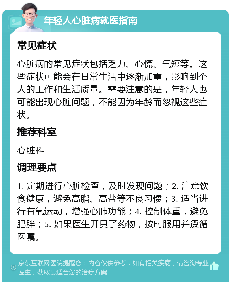 年轻人心脏病就医指南 常见症状 心脏病的常见症状包括乏力、心慌、气短等。这些症状可能会在日常生活中逐渐加重，影响到个人的工作和生活质量。需要注意的是，年轻人也可能出现心脏问题，不能因为年龄而忽视这些症状。 推荐科室 心脏科 调理要点 1. 定期进行心脏检查，及时发现问题；2. 注意饮食健康，避免高脂、高盐等不良习惯；3. 适当进行有氧运动，增强心肺功能；4. 控制体重，避免肥胖；5. 如果医生开具了药物，按时服用并遵循医嘱。