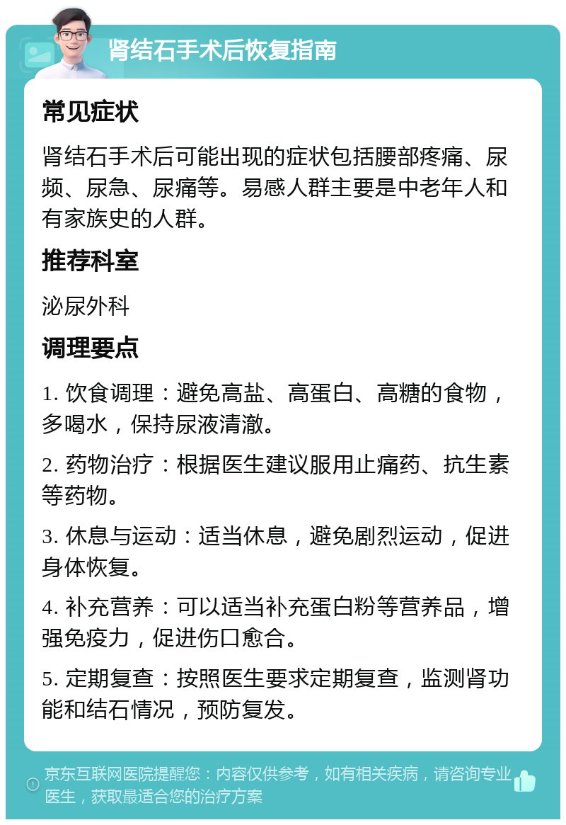 肾结石手术后恢复指南 常见症状 肾结石手术后可能出现的症状包括腰部疼痛、尿频、尿急、尿痛等。易感人群主要是中老年人和有家族史的人群。 推荐科室 泌尿外科 调理要点 1. 饮食调理：避免高盐、高蛋白、高糖的食物，多喝水，保持尿液清澈。 2. 药物治疗：根据医生建议服用止痛药、抗生素等药物。 3. 休息与运动：适当休息，避免剧烈运动，促进身体恢复。 4. 补充营养：可以适当补充蛋白粉等营养品，增强免疫力，促进伤口愈合。 5. 定期复查：按照医生要求定期复查，监测肾功能和结石情况，预防复发。